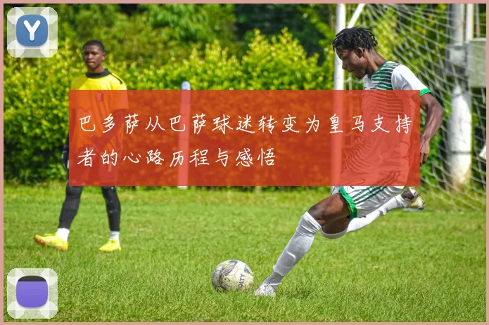 巴多萨从巴萨球迷转变为皇马支持者的心路历程与感悟