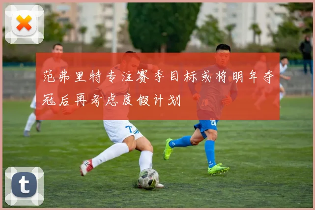 范弗里特专注赛季目标或将明年夺冠后再考虑度假计划
