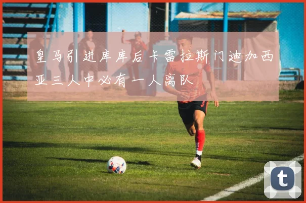 皇马引进库库后卡雷拉斯门迪加西亚三人中必有一人离队