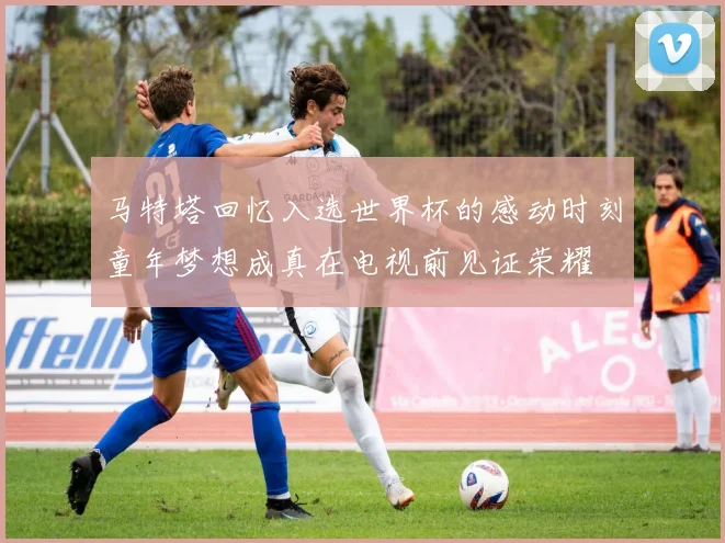 马特塔回忆入选世界杯的感动时刻童年梦想成真在电视前见证荣耀