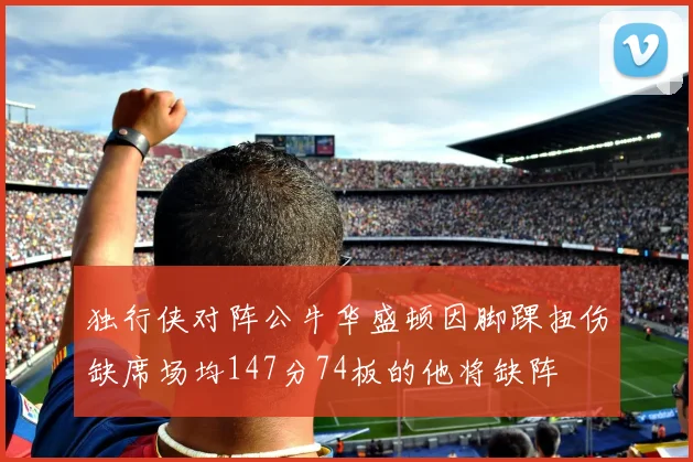 独行侠对阵公牛华盛顿因脚踝扭伤缺席场均147分74板的他将缺阵