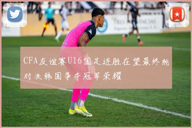 CFA友谊赛U16国足连胜在望最终轮对决韩国争夺冠军荣耀