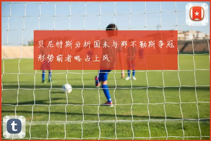 贝尼特斯分析国米与那不勒斯争冠形势前者略占上风