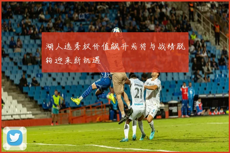 湖人选秀权价值飙升或将与战绩脱钩迎来新机遇