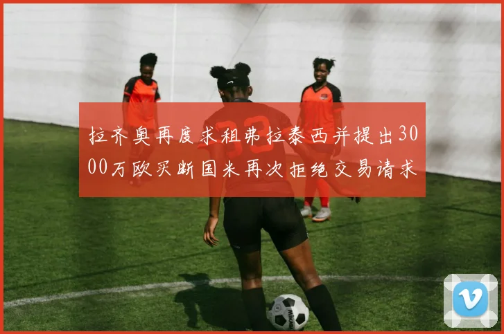 拉齐奥再度求租弗拉泰西并提出3000万欧买断国米再次拒绝交易请求