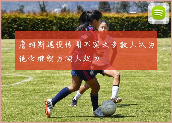 詹姆斯退役传闻不实大多数人认为他会继续为湖人效力
