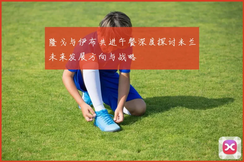 隆戈与伊布共进午餐深度探讨米兰未来发展方向与战略