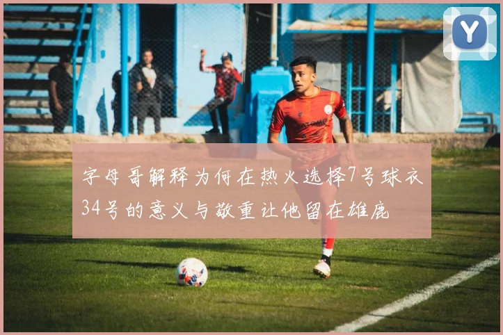 字母哥解释为何在热火选择7号球衣34号的意义与敬重让他留在雄鹿