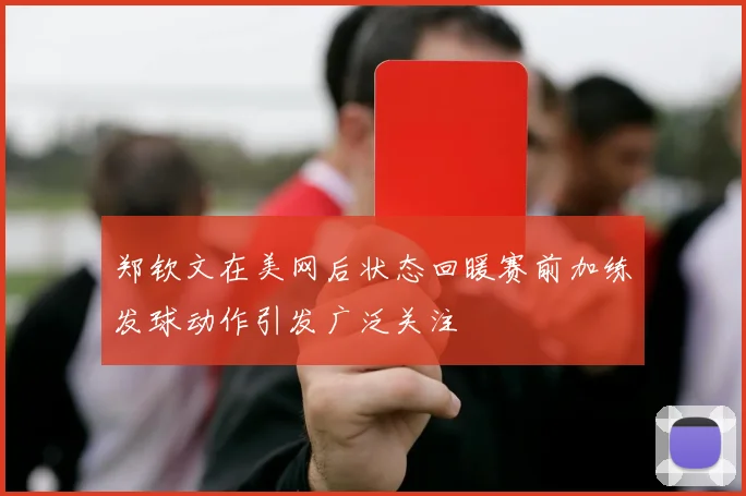 郑钦文在美网后状态回暖赛前加练发球动作引发广泛关注