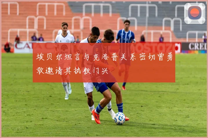 埃贝尔坦言与克洛普关系密切曾勇敢邀请其执教门兴