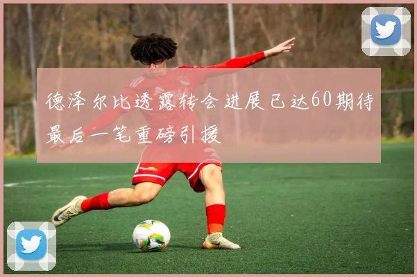 德泽尔比透露转会进展已达60期待最后一笔重磅引援