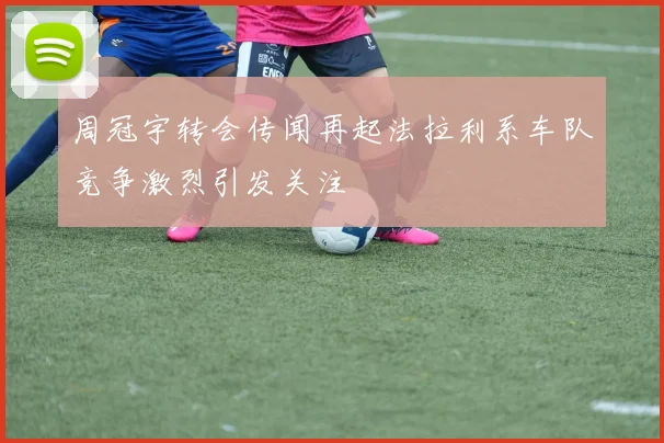 周冠宇转会传闻再起法拉利系车队竞争激烈引发关注