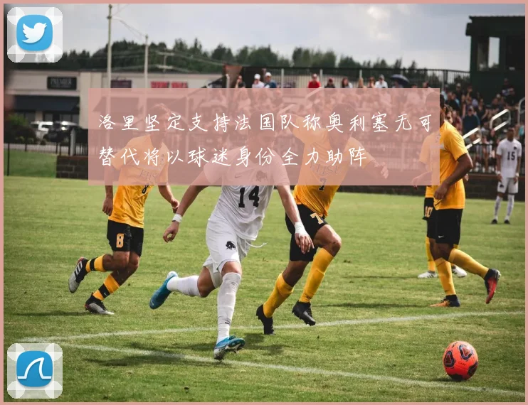 洛里坚定支持法国队称奥利塞无可替代将以球迷身份全力助阵