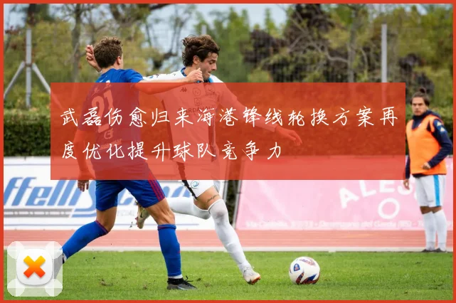 武磊伤愈归来海港锋线轮换方案再度优化提升球队竞争力