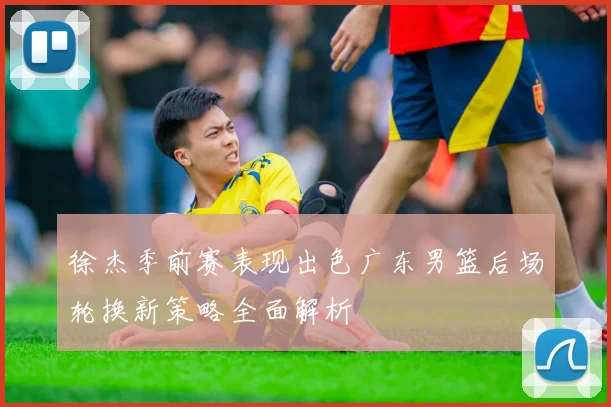 徐杰季前赛表现出色广东男篮后场轮换新策略全面解析