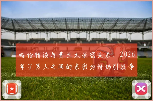 略伦特谈与费兰太亲密关系：2026年了男人之间的亲密为何仍引发争议