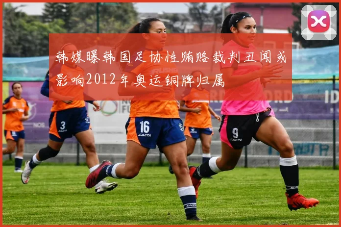 韩媒曝韩国足协性贿赂裁判丑闻或影响2012年奥运铜牌归属