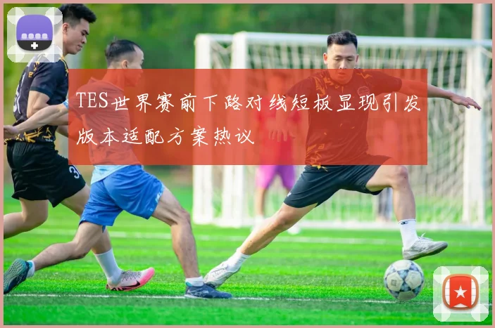 TES世界赛前下路对线短板显现引发版本适配方案热议