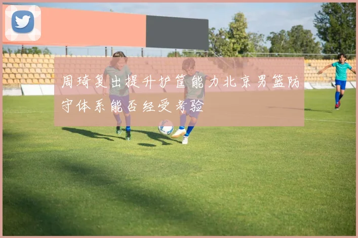 周琦复出提升护筐能力北京男篮防守体系能否经受考验