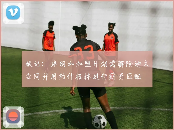 狼记：库明加加盟计划需解除迪文合同并用约什格林进行薪资匹配